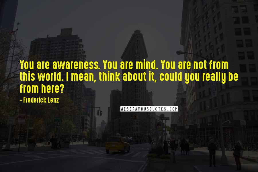 Frederick Lenz Quotes: You are awareness. You are mind. You are not from this world. I mean, think about it, could you really be from here?