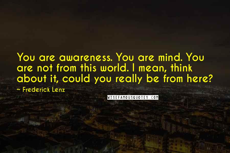 Frederick Lenz Quotes: You are awareness. You are mind. You are not from this world. I mean, think about it, could you really be from here?