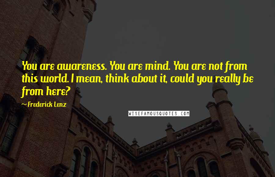 Frederick Lenz Quotes: You are awareness. You are mind. You are not from this world. I mean, think about it, could you really be from here?