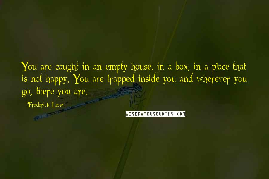 Frederick Lenz Quotes: You are caught in an empty house, in a box, in a place that is not happy. You are trapped inside you and wherever you go, there you are.