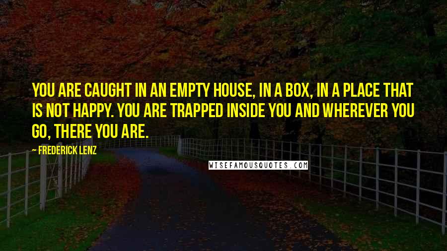 Frederick Lenz Quotes: You are caught in an empty house, in a box, in a place that is not happy. You are trapped inside you and wherever you go, there you are.