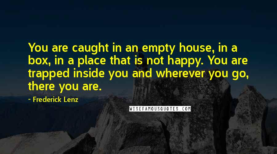 Frederick Lenz Quotes: You are caught in an empty house, in a box, in a place that is not happy. You are trapped inside you and wherever you go, there you are.