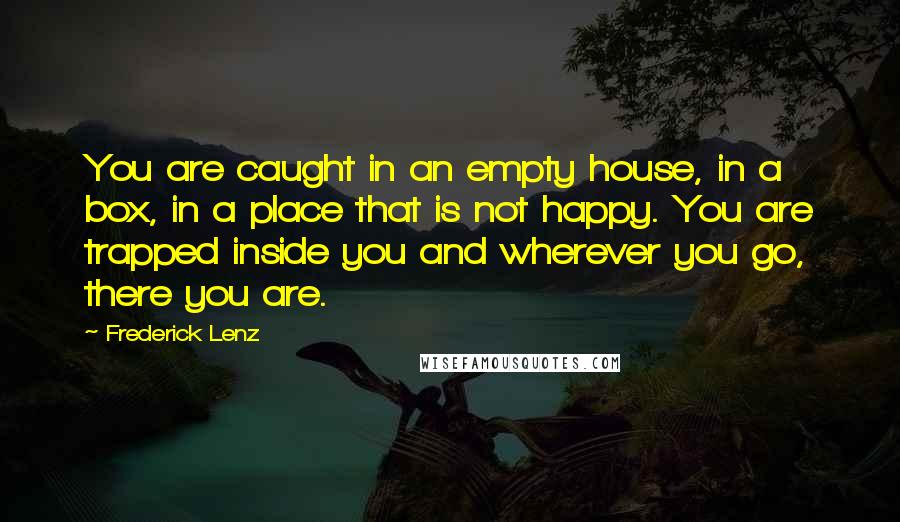 Frederick Lenz Quotes: You are caught in an empty house, in a box, in a place that is not happy. You are trapped inside you and wherever you go, there you are.