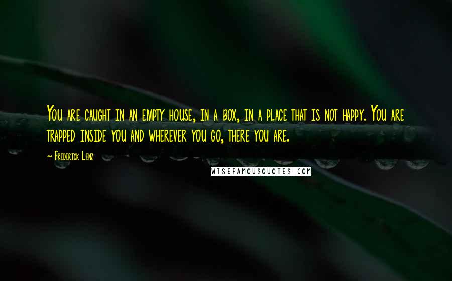 Frederick Lenz Quotes: You are caught in an empty house, in a box, in a place that is not happy. You are trapped inside you and wherever you go, there you are.