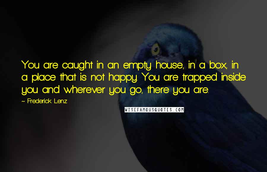 Frederick Lenz Quotes: You are caught in an empty house, in a box, in a place that is not happy. You are trapped inside you and wherever you go, there you are.