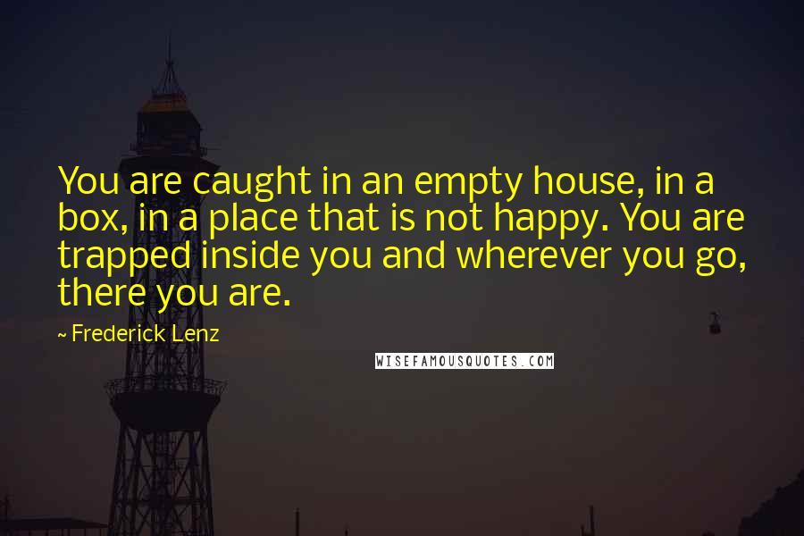 Frederick Lenz Quotes: You are caught in an empty house, in a box, in a place that is not happy. You are trapped inside you and wherever you go, there you are.