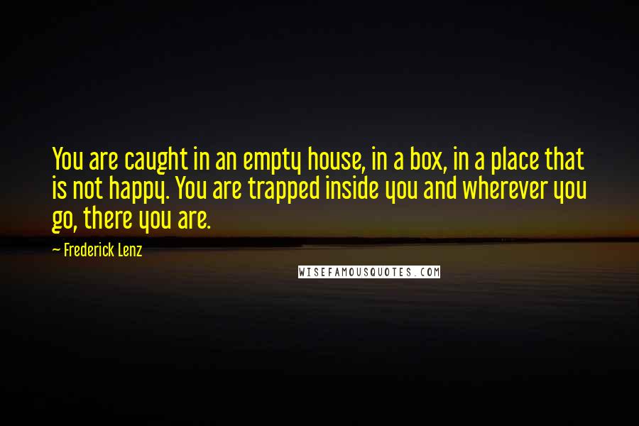 Frederick Lenz Quotes: You are caught in an empty house, in a box, in a place that is not happy. You are trapped inside you and wherever you go, there you are.