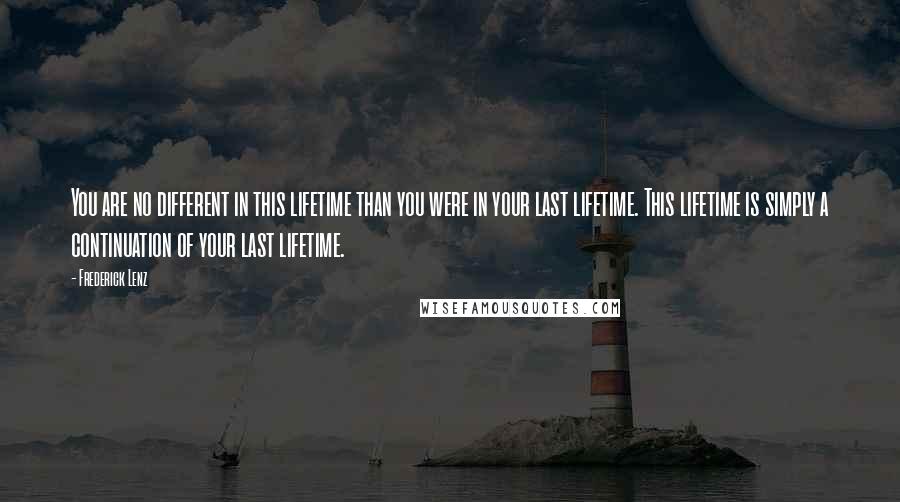 Frederick Lenz Quotes: You are no different in this lifetime than you were in your last lifetime. This lifetime is simply a continuation of your last lifetime.