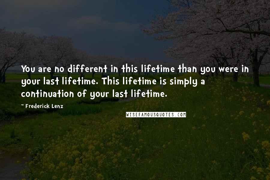 Frederick Lenz Quotes: You are no different in this lifetime than you were in your last lifetime. This lifetime is simply a continuation of your last lifetime.