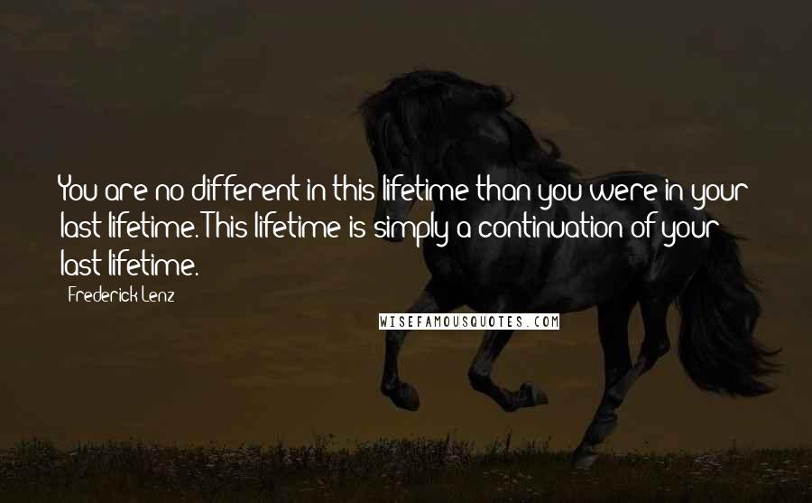 Frederick Lenz Quotes: You are no different in this lifetime than you were in your last lifetime. This lifetime is simply a continuation of your last lifetime.