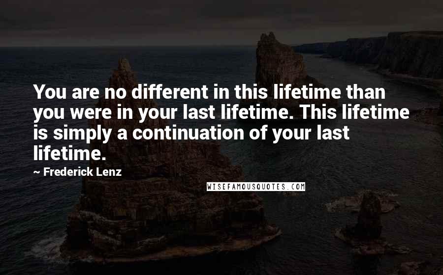 Frederick Lenz Quotes: You are no different in this lifetime than you were in your last lifetime. This lifetime is simply a continuation of your last lifetime.