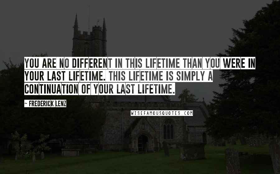 Frederick Lenz Quotes: You are no different in this lifetime than you were in your last lifetime. This lifetime is simply a continuation of your last lifetime.