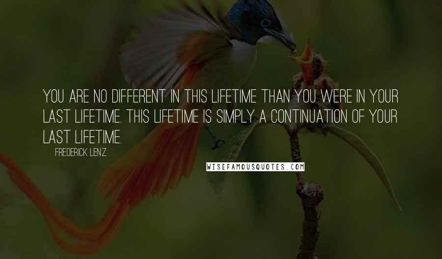 Frederick Lenz Quotes: You are no different in this lifetime than you were in your last lifetime. This lifetime is simply a continuation of your last lifetime.