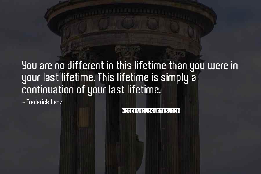 Frederick Lenz Quotes: You are no different in this lifetime than you were in your last lifetime. This lifetime is simply a continuation of your last lifetime.