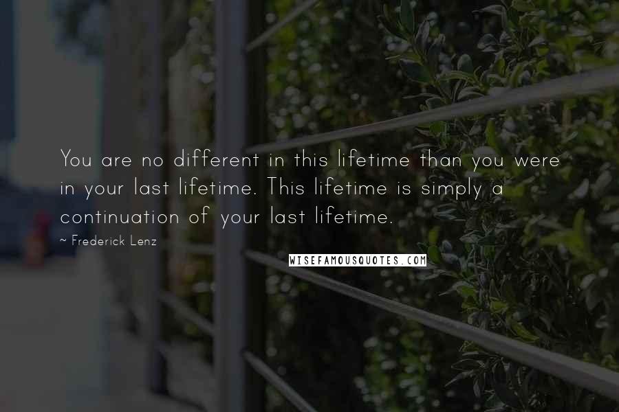 Frederick Lenz Quotes: You are no different in this lifetime than you were in your last lifetime. This lifetime is simply a continuation of your last lifetime.