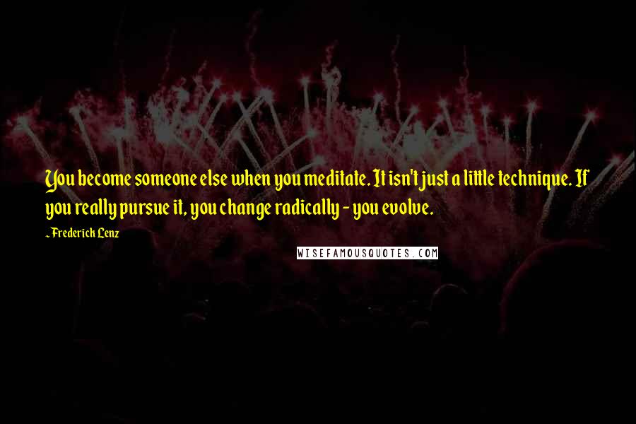 Frederick Lenz Quotes: You become someone else when you meditate. It isn't just a little technique. If you really pursue it, you change radically - you evolve.