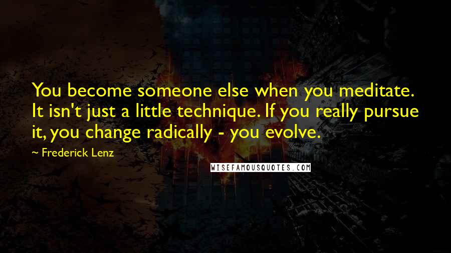 Frederick Lenz Quotes: You become someone else when you meditate. It isn't just a little technique. If you really pursue it, you change radically - you evolve.