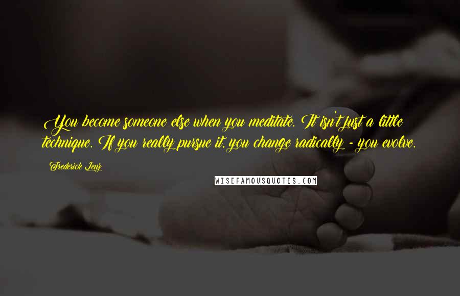 Frederick Lenz Quotes: You become someone else when you meditate. It isn't just a little technique. If you really pursue it, you change radically - you evolve.