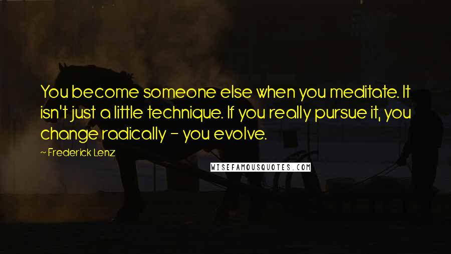 Frederick Lenz Quotes: You become someone else when you meditate. It isn't just a little technique. If you really pursue it, you change radically - you evolve.