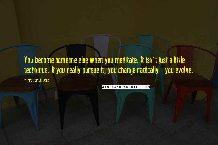 Frederick Lenz Quotes: You become someone else when you meditate. It isn't just a little technique. If you really pursue it, you change radically - you evolve.