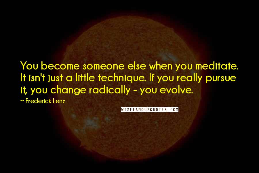 Frederick Lenz Quotes: You become someone else when you meditate. It isn't just a little technique. If you really pursue it, you change radically - you evolve.