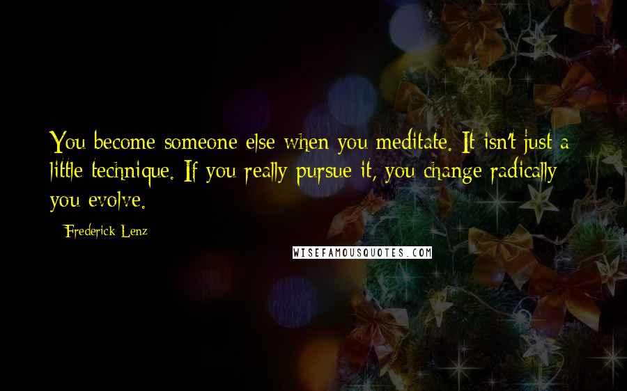 Frederick Lenz Quotes: You become someone else when you meditate. It isn't just a little technique. If you really pursue it, you change radically - you evolve.
