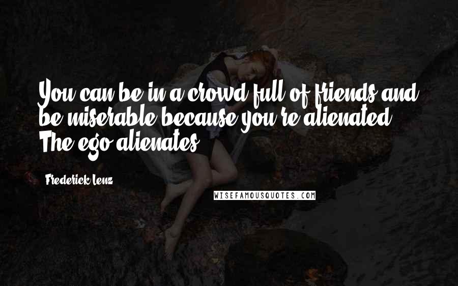 Frederick Lenz Quotes: You can be in a crowd full of friends and be miserable because you're alienated. The ego alienates.