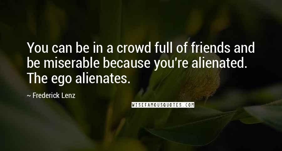 Frederick Lenz Quotes: You can be in a crowd full of friends and be miserable because you're alienated. The ego alienates.
