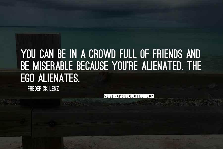 Frederick Lenz Quotes: You can be in a crowd full of friends and be miserable because you're alienated. The ego alienates.