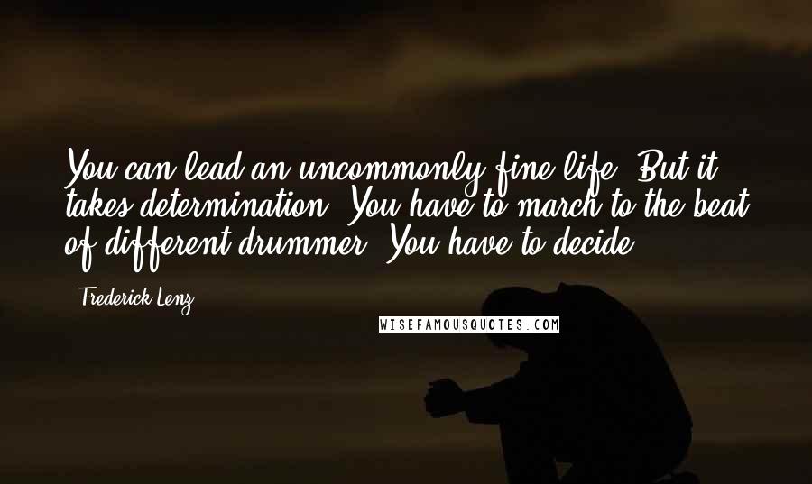 Frederick Lenz Quotes: You can lead an uncommonly fine life. But it takes determination. You have to march to the beat of different drummer. You have to decide.