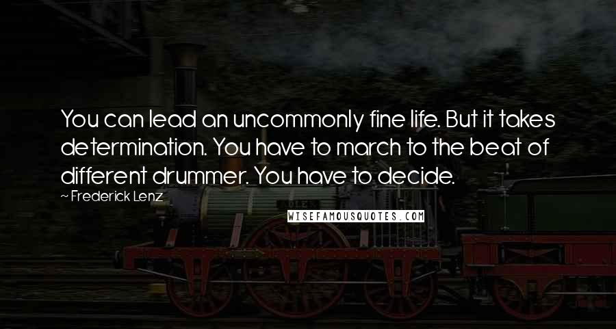 Frederick Lenz Quotes: You can lead an uncommonly fine life. But it takes determination. You have to march to the beat of different drummer. You have to decide.