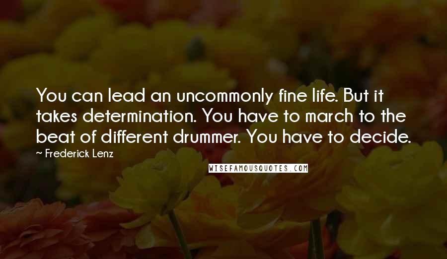 Frederick Lenz Quotes: You can lead an uncommonly fine life. But it takes determination. You have to march to the beat of different drummer. You have to decide.