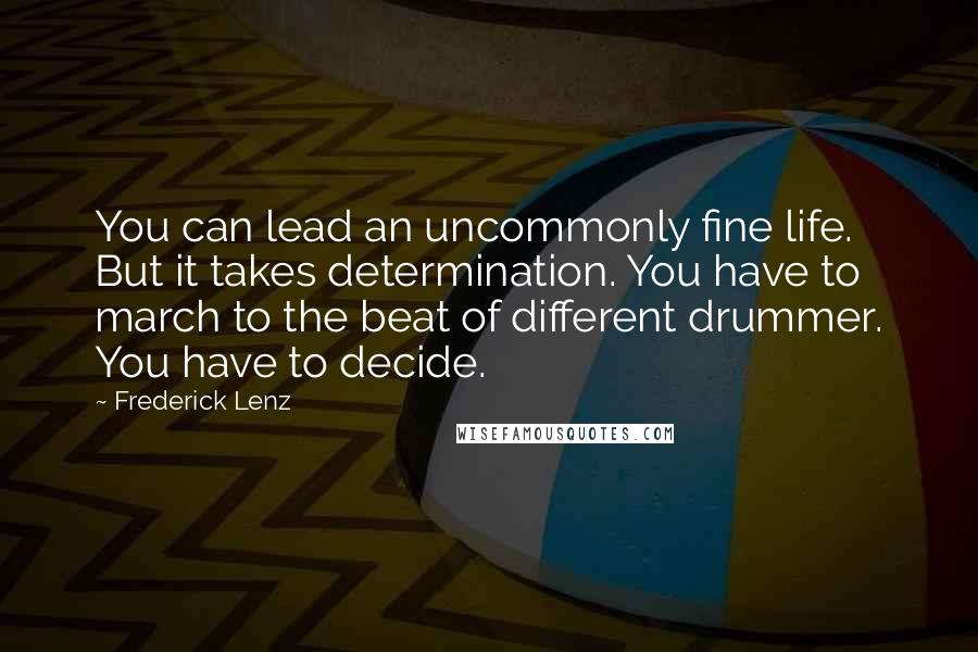 Frederick Lenz Quotes: You can lead an uncommonly fine life. But it takes determination. You have to march to the beat of different drummer. You have to decide.