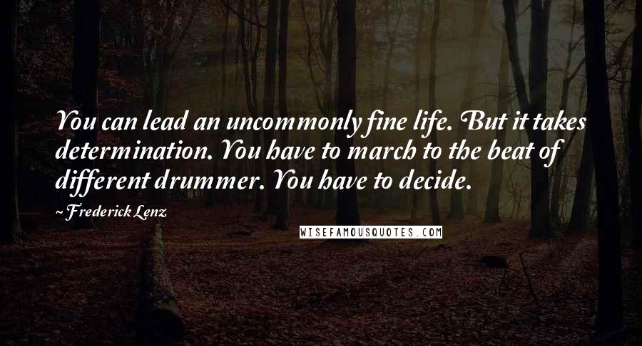 Frederick Lenz Quotes: You can lead an uncommonly fine life. But it takes determination. You have to march to the beat of different drummer. You have to decide.