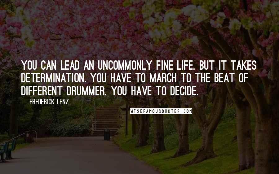 Frederick Lenz Quotes: You can lead an uncommonly fine life. But it takes determination. You have to march to the beat of different drummer. You have to decide.