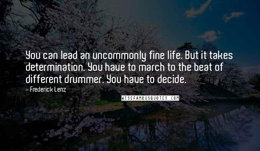Frederick Lenz Quotes: You can lead an uncommonly fine life. But it takes determination. You have to march to the beat of different drummer. You have to decide.