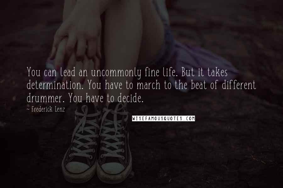 Frederick Lenz Quotes: You can lead an uncommonly fine life. But it takes determination. You have to march to the beat of different drummer. You have to decide.