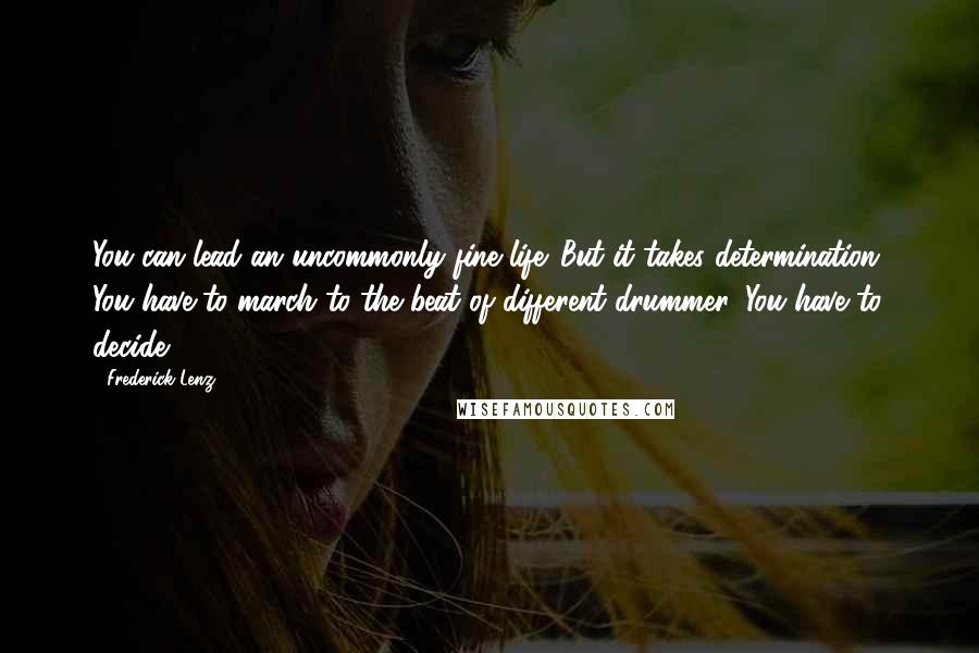 Frederick Lenz Quotes: You can lead an uncommonly fine life. But it takes determination. You have to march to the beat of different drummer. You have to decide.