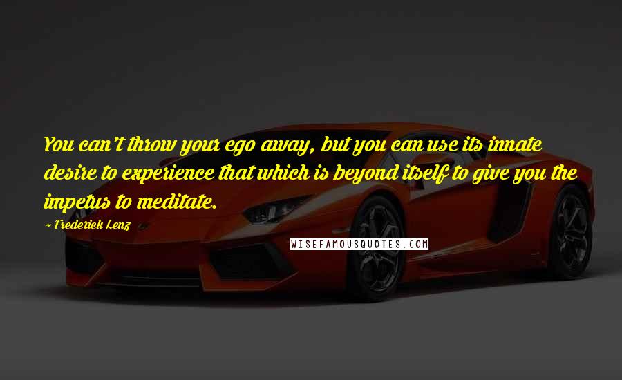 Frederick Lenz Quotes: You can't throw your ego away, but you can use its innate desire to experience that which is beyond itself to give you the impetus to meditate.