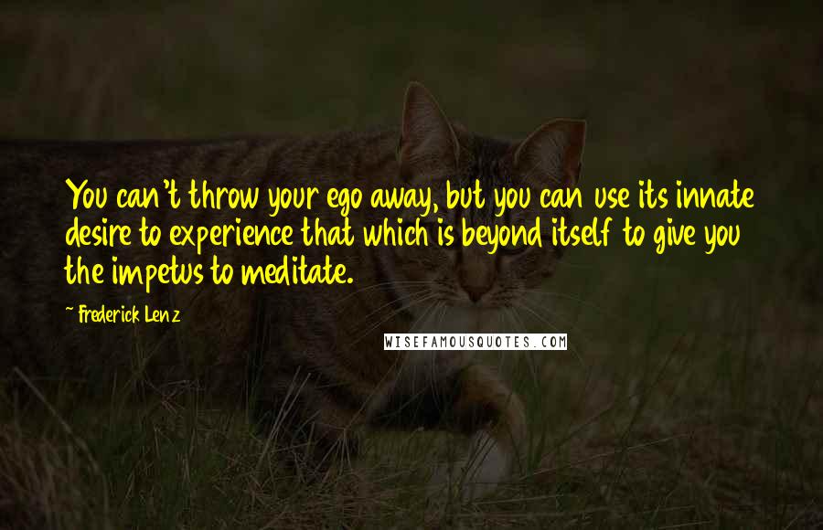 Frederick Lenz Quotes: You can't throw your ego away, but you can use its innate desire to experience that which is beyond itself to give you the impetus to meditate.