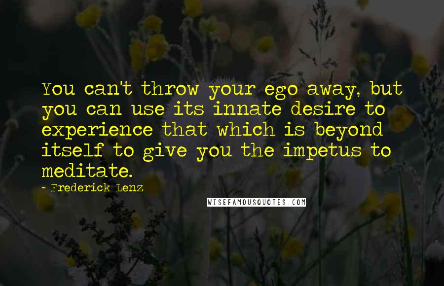 Frederick Lenz Quotes: You can't throw your ego away, but you can use its innate desire to experience that which is beyond itself to give you the impetus to meditate.