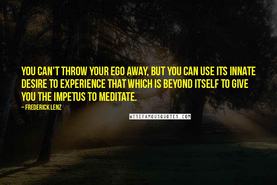 Frederick Lenz Quotes: You can't throw your ego away, but you can use its innate desire to experience that which is beyond itself to give you the impetus to meditate.