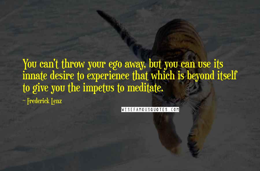 Frederick Lenz Quotes: You can't throw your ego away, but you can use its innate desire to experience that which is beyond itself to give you the impetus to meditate.