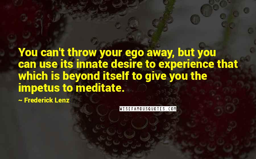 Frederick Lenz Quotes: You can't throw your ego away, but you can use its innate desire to experience that which is beyond itself to give you the impetus to meditate.