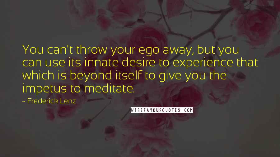 Frederick Lenz Quotes: You can't throw your ego away, but you can use its innate desire to experience that which is beyond itself to give you the impetus to meditate.