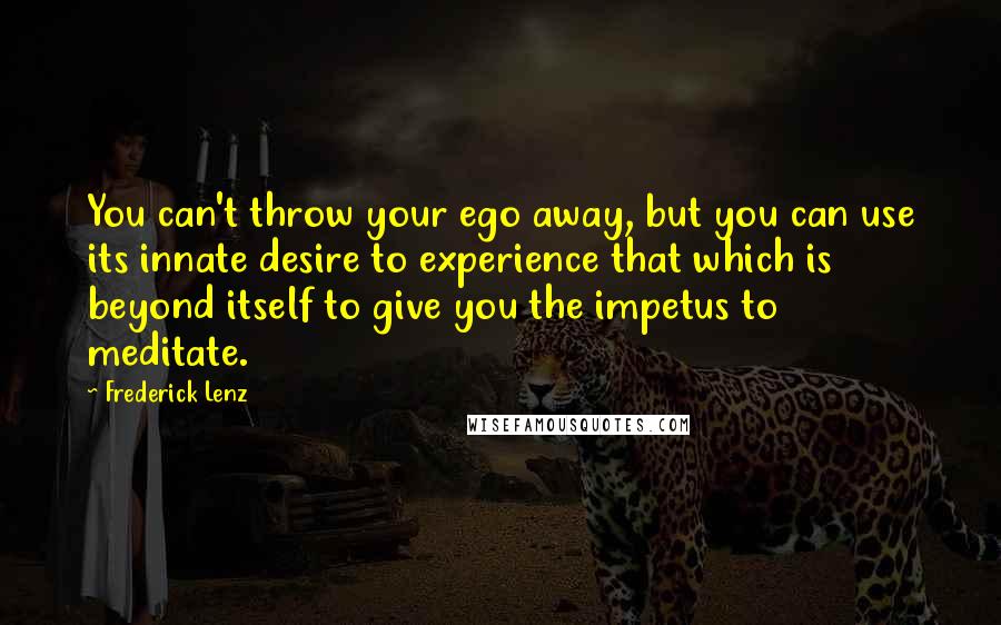 Frederick Lenz Quotes: You can't throw your ego away, but you can use its innate desire to experience that which is beyond itself to give you the impetus to meditate.