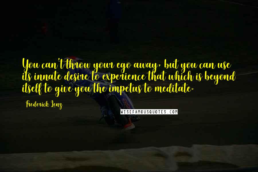 Frederick Lenz Quotes: You can't throw your ego away, but you can use its innate desire to experience that which is beyond itself to give you the impetus to meditate.