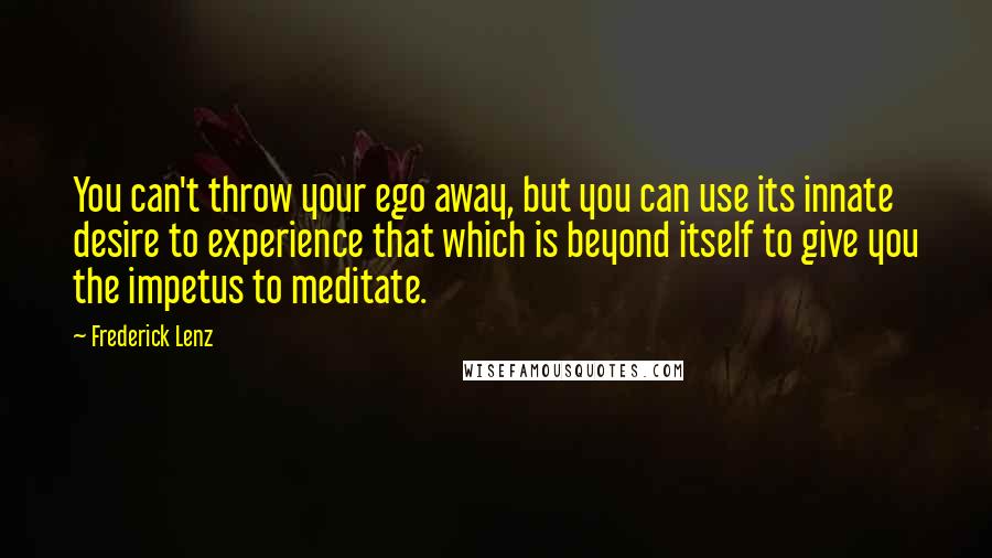 Frederick Lenz Quotes: You can't throw your ego away, but you can use its innate desire to experience that which is beyond itself to give you the impetus to meditate.
