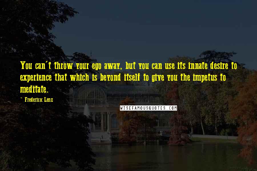 Frederick Lenz Quotes: You can't throw your ego away, but you can use its innate desire to experience that which is beyond itself to give you the impetus to meditate.