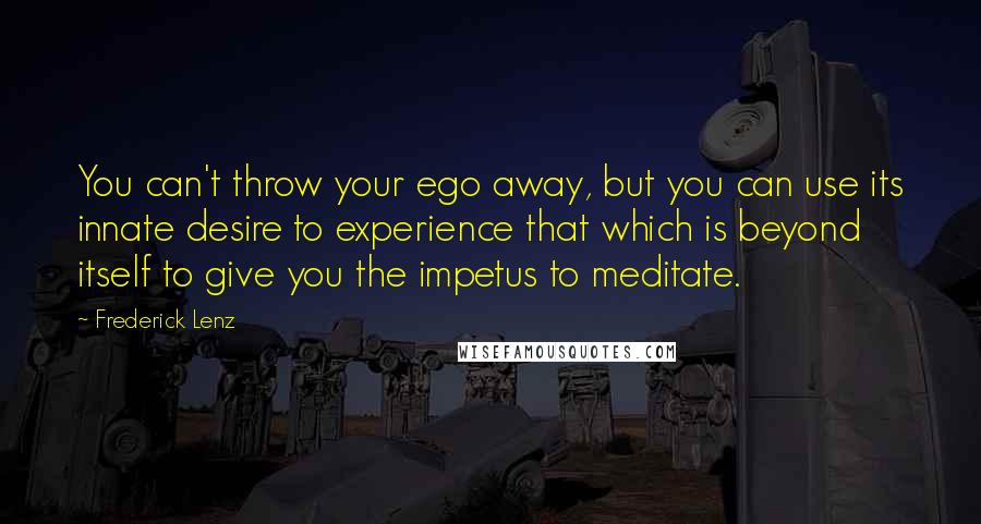 Frederick Lenz Quotes: You can't throw your ego away, but you can use its innate desire to experience that which is beyond itself to give you the impetus to meditate.